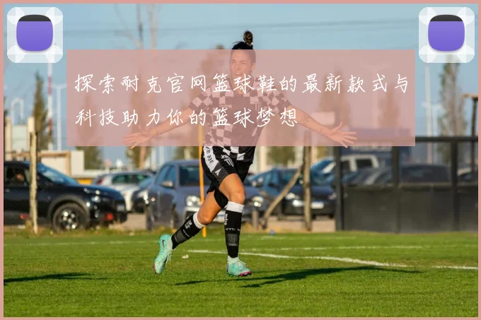 探索耐克官网篮球鞋的最新款式与科技助力你的篮球梦想