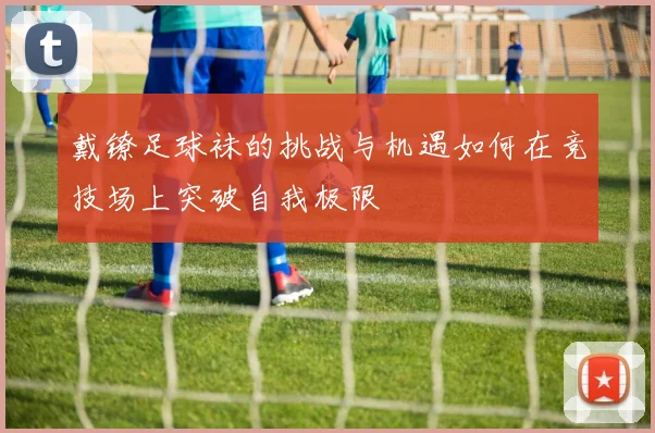 戴镣足球袜的挑战与机遇如何在竞技场上突破自我极限
