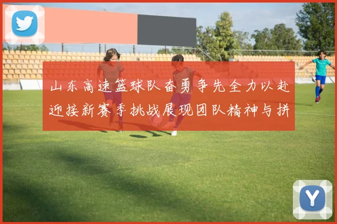 山东高速篮球队奋勇争先全力以赴迎接新赛季挑战展现团队精神与拼搏精神