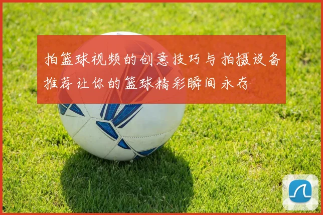 拍篮球视频的创意技巧与拍摄设备推荐让你的篮球精彩瞬间永存