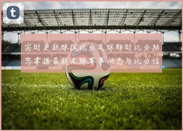 实时更新球探比分足球即时比分助您掌握最新足球赛事动态与比分信息