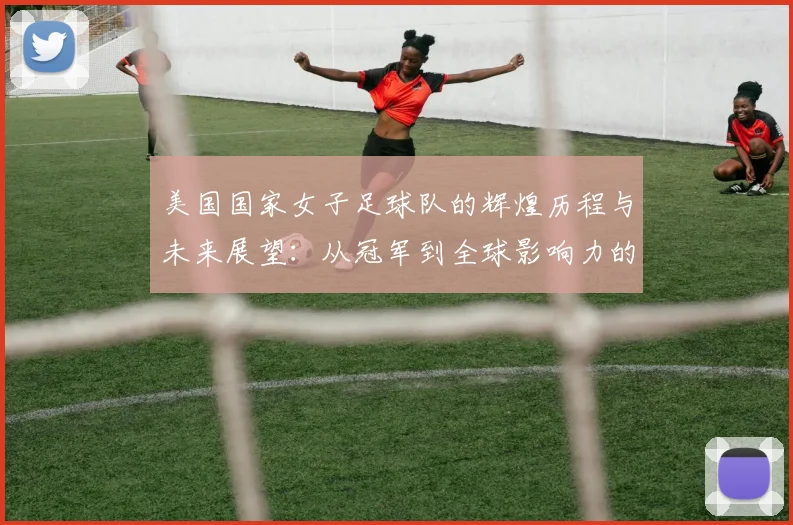 美国国家女子足球队的辉煌历程与未来展望：从冠军到全球影响力的崛起