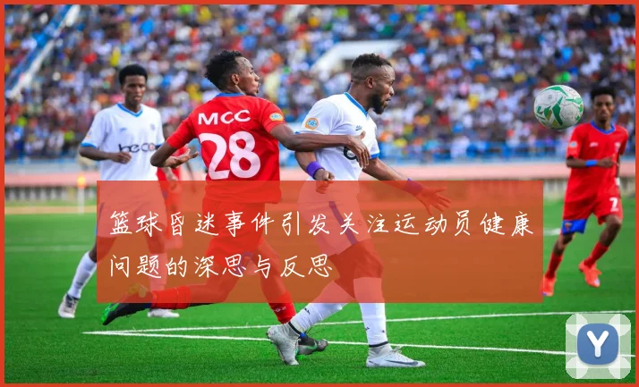 篮球昏迷事件引发关注运动员健康问题的深思与反思