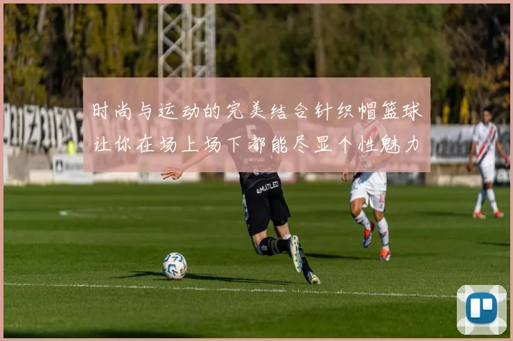 时尚与运动的完美结合针织帽篮球让你在场上场下都能尽显个性魅力