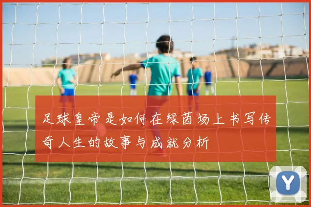 足球皇帝是如何在绿茵场上书写传奇人生的故事与成就分析