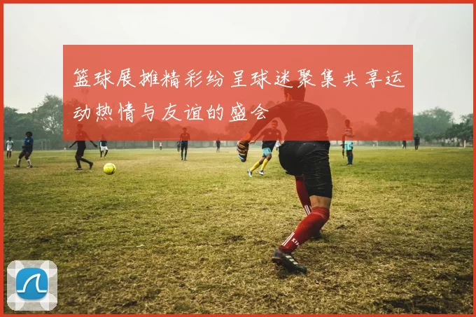 篮球展摊精彩纷呈球迷聚集共享运动热情与友谊的盛会