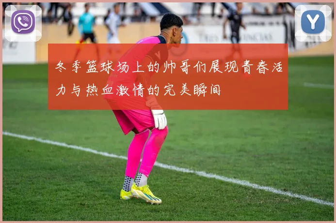 冬季篮球场上的帅哥们展现青春活力与热血激情的完美瞬间